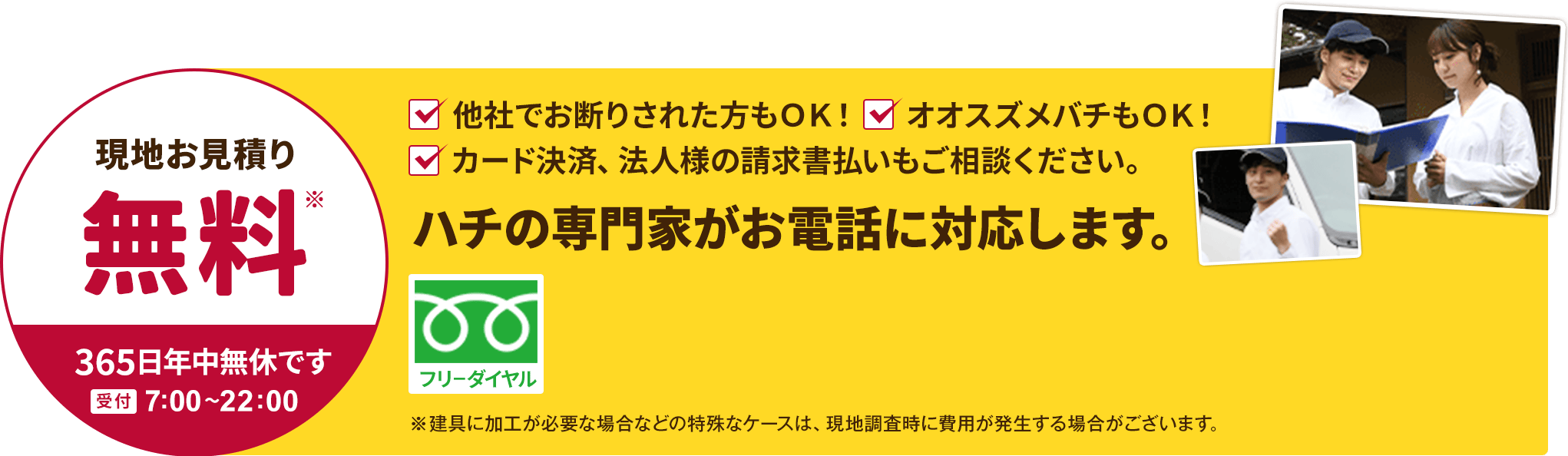 現地お見積り無料。ただし建具に加工が必要な場合などの特殊なケースは、現地調査時に費用が発生する場合がございます。他社でお断りされた方も、オオスズメバチもOK。ハチの専門家がお電話に対応します。カード決済、法人様の請求書払いもご相談ください。